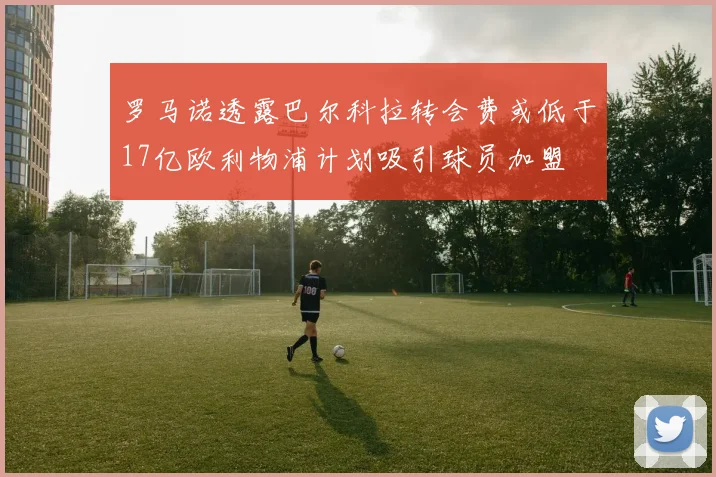 罗马诺透露巴尔科拉转会费或低于17亿欧利物浦计划吸引球员加盟