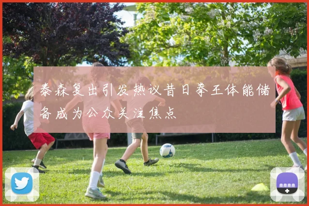 泰森复出引发热议昔日拳王体能储备成为公众关注焦点