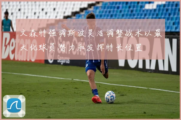 文森特强调斯波灵活调整战术以最大化球员潜力和发挥特长位置